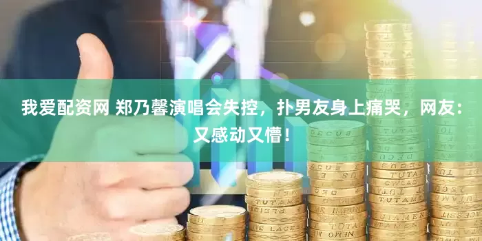 我爱配资网 郑乃馨演唱会失控，扑男友身上痛哭，网友：又感动又懵！