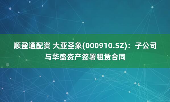 顺盈通配资 大亚圣象(000910.SZ)：子公司与华盛资产签署租赁合同