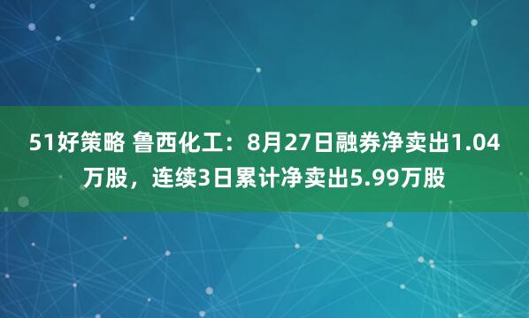 51好策略 鲁西化工：8月27日融券净卖出1.04万股，连续3日累计净卖出5.99万股