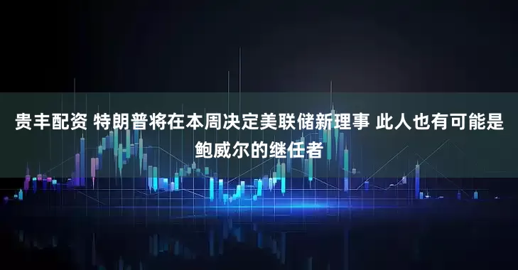贵丰配资 特朗普将在本周决定美联储新理事 此人也有可能是鲍威尔的继任者