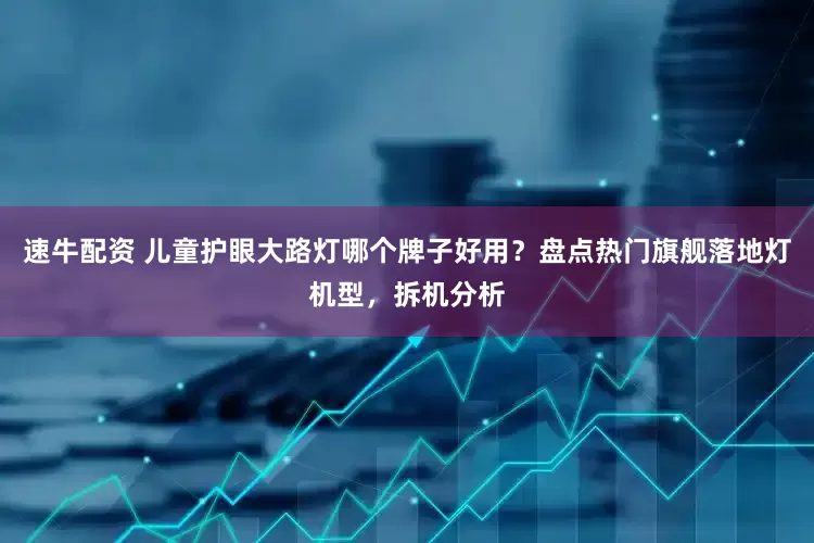 速牛配资 儿童护眼大路灯哪个牌子好用？盘点热门旗舰落地灯机型，拆机分析