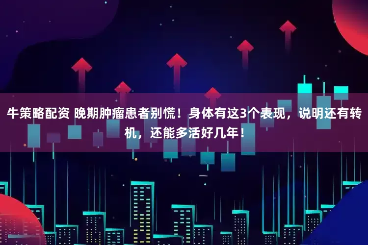 牛策略配资 晚期肿瘤患者别慌！身体有这3个表现，说明还有转机，还能多活好几年！
