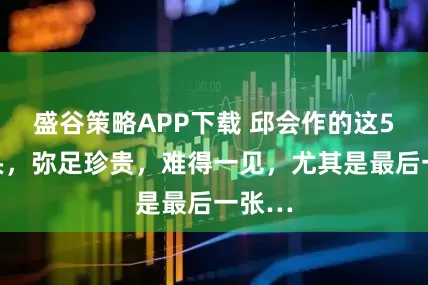 盛谷策略APP下载 邱会作的这5个镜头，弥足珍贵，难得一见，尤其是最后一张…