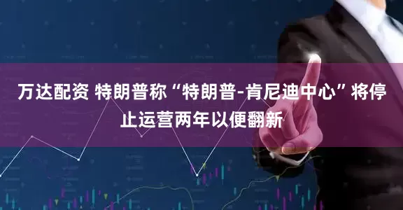 万达配资 特朗普称“特朗普-肯尼迪中心”将停止运营两年以便翻新