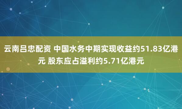 云南吕忠配资 中国水务中期实现收益约51.83亿港元 股东应占溢利约5.71亿港元